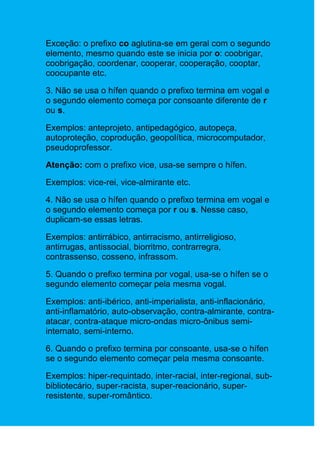 Exceção: o prefixo co aglutina-se em geral com o segundo
elemento, mesmo quando este se inicia por o: coobrigar,
coobrigação, coordenar, cooperar, cooperação, cooptar,
coocupante etc.

3. Não se usa o hífen quando o prefixo termina em vogal e
o segundo elemento começa por consoante diferente de r
ou s.

Exemplos: anteprojeto, antipedagógico, autopeça,
autoproteção, coprodução, geopolítica, microcomputador,
pseudoprofessor.

Atenção: com o prefixo vice, usa-se sempre o hífen.

Exemplos: vice-rei, vice-almirante etc.

4. Não se usa o hífen quando o prefixo termina em vogal e
o segundo elemento começa por r ou s. Nesse caso,
duplicam-se essas letras.

Exemplos: antirrábico, antirracismo, antirreligioso,
antirrugas, antissocial, biorritmo, contrarregra,
contrassenso, cosseno, infrassom.

5. Quando o prefixo termina por vogal, usa-se o hífen se o
segundo elemento começar pela mesma vogal.

Exemplos: anti-ibérico, anti-imperialista, anti-inflacionário,
anti-inflamatório, auto-observação, contra-almirante, contra-
atacar, contra-ataque micro-ondas micro-ônibus semi-
internato, semi-interno.

6. Quando o prefixo termina por consoante, usa-se o hífen
se o segundo elemento começar pela mesma consoante.

Exemplos: hiper-requintado, inter-racial, inter-regional, sub-
bibliotecário, super-racista, super-reacionário, super-
resistente, super-romântico.
 