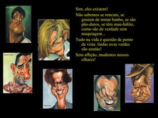 Sim, eles existem! Não sabemos se roncam, se gostam de tomar banho, se são pão-duros, se têm mau-hálito, como são de verdade sem maquiagem... Tudo na vida é questão de ponto de vista: lindas uvas verdes são azedas! Sem aflição, mudemos nossos olhares! 