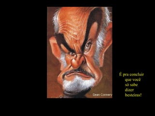 Se, eventualmente, presta atenção suficiente no que você diz... É pra concluir que você só sabe dizer besteiras! 