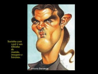 É divertido, espirituoso, canta e dança... na presença de suas amigas... Sozinho com você é um filhinho de mamãe, inseguro e birrento. 