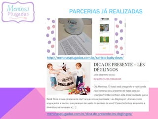 PARCERIAS JÁ REALIZADAS
meninasplugadas.com.br/dica-de-presente-les-deglingos/
http://meninasplugadas.com.br/sorteio-baby-dove/
 