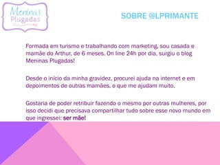 SOBRE @LPRIMANTE
Formada em turismo e trabalhando com marketing, sou casada e
mamãe do Arthur, de 6 meses. On line 24h por dia, surgiu o blog
Meninas Plugadas!
Desde o início da minha gravidez, procurei ajuda na internet e em
depoimentos de outras mamães, o que me ajudam muito.
Gostaria de poder retribuir fazendo o mesmo por outras mulheres, por
isso decidi que precisava compartilhar tudo sobre esse novo mundo em
que ingressei: ser mãe!
 
