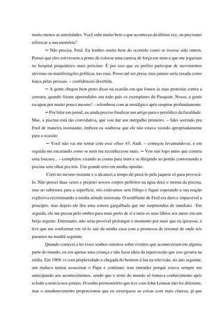 muito menos as autoridades. Você sabe muito bem o que aconteceu da última vez, ou precisarei
refrescar a sua memória?
─ Não precisa, Fred. Eu lembro muito bem do ocorrido como se tivesse sido ontem.
Pensei que eles estivessem a ponto de colocar uma camisa de força em mim e que me jogariam
no hospital psiquiátrico mais próximo. É por isso que eu prefiro participar de movimentos
ativistas ou manifestações políticas nas ruas. Posso até ser presa, mas jamais seria taxada como
louca pelas pessoas. – confidenciei divertida.
─ A gente chegou bem perto disso na ocasião em que fomos às ruas protestar contra a
censura, quando foram apreendidos em todo país os exemplares do Pasquim. Nossa, a gente
escapou por muito pouco mesmo! – relembrou com ar nostálgico após suspirar profundamente.
─ Por falar em jornal, eu ainda preciso finalizar um artigo para o periódico da faculdade.
Mas, a piscina está tão convidativa, que vou dar um mergulho primeiro. – falei sorrindo pra
Fred de maneira insinuante, embora eu soubesse que ele não estava vestido apropriadamente
para a ocasião.
─ Você não vai me tentar com esse olhar 43, Audi. – começou levantando-se, e em
seguida me encarando como se nem me reconhecesse mais. ─ Vou sair logo antes que cometa
uma loucura... – completou virando as costas para mim e se dirigindo ao portão contornando a
piscina sem olhar pra trás. Um grande erro em minha opinião.
Corri no mesmo instante e o alcancei a tempo de puxá-lo pela jaqueta só para provocálo. Não pensei duas vezes e projetei nossos corpos perfeitos na água doce e morna da piscina,
mas ao subirmos para a superfície, nós estávamos sem fôlego e fiquei esperando a sua reação
explosiva recriminando a minha atitude insensata. O semblante de Fred era duro e impassível a
princípio, mas depois ele deu uma sonora gargalhada que me surpreendeu de imediato. Em
seguida, ele me puxou pelo ombro para mais perto de si e uniu os seus lábios aos meus em um
beijo urgente. Entretanto, não seria possível prolongar o momento por mais que eu quisesse, e
tive que me conformar em vê-lo sair da minha casa com a promessa de retomar de onde nós
paramos na manhã seguinte.
Quando comecei a ter esses sonhos sinistros sobre eventos que aconteceriam em alguma
parte do mundo, eu era apenas uma criança e não fazia ideia da repercussão que isso geraria na
mídia. Em 1969, vi com perplexidade a chegada do homem à lua na televisão, no ano seguinte,
um maluco tentou assassinar o Papa e continuei sem entender porque estava sempre me
antecipando aos acontecimentos, sendo que o resto do mundo só tomava conhecimento após
eclodir a notícia nos jornais. O sonho premonitório que tive com John Lennon não foi diferente,
mas o amadurecimento proporcionou que eu enxergasse as coisas com mais clareza, já que

 