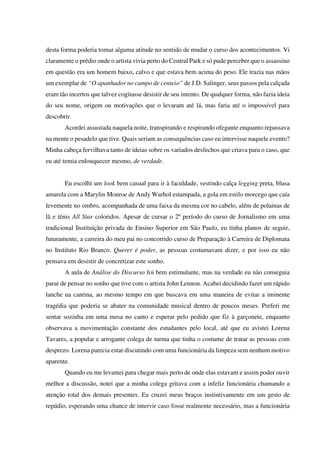 desta forma poderia tomar alguma atitude no sentido de mudar o curso dos acontecimentos. Vi
claramente o prédio onde o artista vivia perto do Central Park e só pude perceber que o assassino
em questão era um homem baixo, calvo e que estava bem acima do peso. Ele trazia nas mãos
um exemplar de “O apanhador no campo de centeio” de J.D. Salinger, seus passos pela calçada
eram tão incertos que talvez cogitasse desistir de seu intento. De qualquer forma, não fazia ideia
do seu nome, origem ou motivações que o levaram até lá, mas faria até o impossível para
descobrir.
Acordei assustada naquela noite, transpirando e respirando ofegante enquanto repassava
na mente o pesadelo que tive. Quais seriam as consequências caso eu intervisse naquele evento?
Minha cabeça fervilhava tanto de ideias sobre os variados desfechos que criava para o caso, que
eu até temia enlouquecer mesmo, de verdade.
Eu escolhi um look bem casual para ir à faculdade, vestindo calça legging preta, blusa
amarela com a Marylin Monroe de Andy Warhol estampada, a gola em estilo morcego que caía
levemente no ombro, acompanhada de uma faixa da mesma cor no cabelo, além de polainas de
lã e tênis All Star coloridos. Apesar de cursar o 2º período do curso de Jornalismo em uma
tradicional Instituição privada de Ensino Superior em São Paulo, eu tinha planos de seguir,
futuramente, a carreira do meu pai no concorrido curso de Preparação à Carreira de Diplomata
no Instituto Rio Branco. Querer é poder, as pessoas costumavam dizer, e por isso eu não
pensava em desistir de concretizar este sonho.
A aula de Análise do Discurso foi bem estimulante, mas na verdade eu não conseguia
parar de pensar no sonho que tive com o artista John Lennon. Acabei decidindo fazer um rápido
lanche na cantina, ao mesmo tempo em que buscava em uma maneira de evitar a iminente
tragédia que poderia se abater na comunidade musical dentro de poucos meses. Preferi me
sentar sozinha em uma mesa no canto e esperar pelo pedido que fiz à garçonete, enquanto
observava a movimentação constante dos estudantes pelo local, até que eu avistei Lorena
Tavares, a popular e arrogante colega de turma que tinha o costume de tratar as pessoas com
desprezo. Lorena parecia estar discutindo com uma funcionária da limpeza sem nenhum motivo
aparente.
Quando eu me levantei para chegar mais perto de onde elas estavam e assim poder ouvir
melhor a discussão, notei que a minha colega gritava com a infeliz funcionária chamando a
atenção total dos demais presentes. Eu cruzei meus braços instintivamente em um gesto de
repúdio, esperando uma chance de intervir caso fosse realmente necessário, mas a funcionária

 