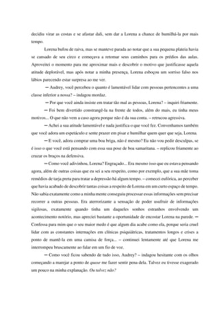 decidiu virar as costas e se afastar dali, sem dar a Lorena a chance de humilhá-la por mais
tempo.
Lorena bufou de raiva, mas se manteve parada ao notar que a sua pequena plateia havia
se cansado de seu circo e começava a retomar seus caminhos para os prédios das aulas.
Aproveitei o momento para me aproximar mais e descobrir o motivo que justificasse aquela
atitude deplorável, mas após notar a minha presença, Lorena esboçou um sorriso falso nos
lábios parecendo estar surpresa ao me ver.
─ Audrey, você percebeu o quanto é lamentável lidar com pessoas pertencentes a uma
classe inferior a nossa? – indagou mordaz.
─ Por que você ainda insiste em tratar tão mal as pessoas, Lorena? – inquiri friamente.
─ Foi bem divertido constrangê-la na frente de todos, além do mais, eu tinha meus
motivos... O que não vem a caso agora porque não é da sua conta. – retrucou agressiva.
─ Achei a sua atitude lamentável e nada justifica o que você fez. Convenhamos também
que você adora um espetáculo e sente prazer em pisar e humilhar quem quer que seja, Lorena.
─ E você, adora comprar uma boa briga, não é mesmo? Eu não vou pedir desculpas, se
é isso o que você está pensando com essa sua pose de boa samaritana. – replicou friamente ao
cruzar os braços na defensiva.
─ Como você adivinhou, Lorena? Engraçado... Era mesmo isso que eu estava pensando
agora, além de outras coisas que eu sei a seu respeito, como por exemplo, que a sua mãe toma
remédios de tarja preta para tratar a depressão há algum tempo. – comecei eufórica, ao perceber
que havia acabado de descobrir tantas coisas a respeito de Lorena em um curto espaço de tempo.
Não sabia exatamente como a minha mente conseguiu processar essas informações sem precisar
recorrer a outras pessoas. Era aterrorizante a sensação de poder usufruir de informações
sigilosas, exatamente quando tinha um daqueles sonhos estranhos envolvendo um
acontecimento notório, mas apreciei bastante a oportunidade de encostar Lorena na parede. ─
Confessa para mim que o seu maior medo é que algum dia acabe como ela, porque seria cruel
lidar com as constantes internações em clínicas psiquiátricas, tratamentos longos e crises a
ponto de mantê-la em uma camisa de força... – continuei lentamente até que Lorena me
interrompeu bruscamente ao falar em um fio de voz.
─ Como você ficou sabendo de tudo isso, Audrey? – indagou hesitante com os olhos
começando a marejar a ponto de quase me fazer sentir pena dela. Talvez eu tivesse exagerado
um pouco na minha explanação. Ou talvez não?

 