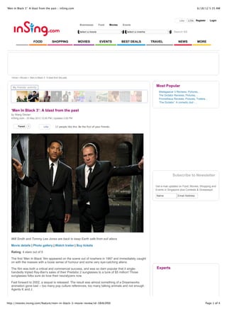 ‘Men In Black 3’: A blast from the past - inSing.com                                                                                                             6/18/12 5:35 AM



                                                                                                                                                  Like   120k Register       Login
                                                                    Businesses       Food      Movies   Events

                                                                    Select a movie                         Select a cinema                   Search SG


                        FOOD               SHOPPING               MOVIES              EVENTS            BEST DEALS           TRAVEL              NEWS            MORE




   Home > Movies > ‘Men In Black 3’: A blast from the past



    My friends' activity
                                                                                                                               Most Popular
                                                                                                                                 Madagascar 3 Reviews, Pictures,...
                                                                                                                                 The Dictator Reviews, Pictures,...
                                                                                                                                 Prometheus Reviews, Pictures, Trailers...
                                                                                                                                 'The Dictator': A comedic dud -...


   ‘Men In Black 3’: A blast from the past
   by Wang Dexian
   inSing.com - 23 May 2012 12:00 PM | Updated 2:00 PM


        Tweet      1               Like       17 people like this. Be the first of your friends.




                                                                                                                                            Subscribe to Newsletter

                                                                                                                               Get e-mail updates on Food, Movies, Shopping and
                                                                                                                               Events in Singapore plus Contests & Giveaways!

                                                                                                                               Name             Email Address




   Will Smith and Tommy Lee Jones are back to keep Earth safe from evil aliens

   Movie details | Photo gallery | Watch trailer | Buy tickets

   Rating: 4 stars out of 5

   The first ‘Men In Black’ film appeared on the scene out of nowhere in 1997 and immediately caught
   on with the masses with a loose sense of humour and some very eye-catching aliens.

   The film was both a critical and commercial success, and was so darn popular that it single-                                Experts
   handedly tripled Ray-Ban's sales of their Predator 2 sunglasses to a tune of $5 million! Those
   sunglasses folks sure do love their neuralyzers now.

   Fast forward to 2002, a sequel is released. The result was almost something of a Dreamworks
   animation gone bad -- too many pop culture references, too many talking animals and not enough
   Agents K and J.



http://movies.insing.com/feature/men-in-black-3-movie-review/id-384b3f00                                                                                                Page 1 of 4
 