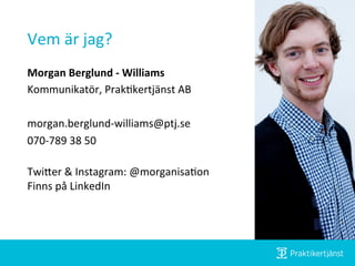 Vem	
  är	
  jag? 	
  	
  
Morgan	
  Berglund	
  -­‐	
  Williams	
  
Kommunikatör,	
  Prak:kertjänst	
  AB	
  
	
  
morgan.berglund-­‐williams@ptj.se	
  
070-­‐789	
  38	
  50	
  
	
  
TwiJer	
  &	
  Instagram:	
  @morganisa:on	
  
Finns	
  på	
  LinkedIn	
  
	
  
	
  
 