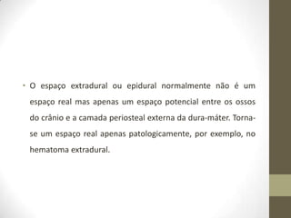 • O espaço extradural ou epidural normalmente não é um
espaço real mas apenas um espaço potencial entre os ossos
do crânio e a camada periosteal externa da dura-máter. Tornase um espaço real apenas patologicamente, por exemplo, no
hematoma extradural.

 