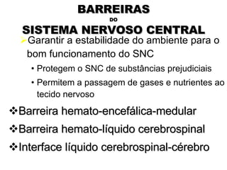 BARREIRAS DO SISTEMA NERVOSO CENTRAL Garantir a estabilidade do ambiente para o bom funcionamento do SNC Protegem o SNC de substâncias prejudiciais Permitem a passagem de gases e nutrientes ao tecido nervoso Barreira hemato-encefálica-medular Barreira hemato-líquido cerebrospinal Interface líquido cerebrospinal-cérebro Snell, 2003 