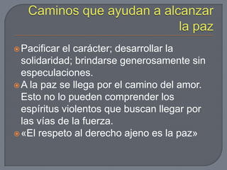  Pacificar el carácter; desarrollar la
  solidaridad; brindarse generosamente sin
  especulaciones.
 A la paz se llega por el camino del amor.
  Esto no lo pueden comprender los
  espíritus violentos que buscan llegar por
  las vías de la fuerza.
 «El respeto al derecho ajeno es la paz»
 