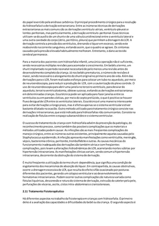 do papel exercido pela anidrase carbônica. O principal procedimento cirúrgico para a resolução 
da hidrocefalia é a derivação extracraniana. Entre as inúmeras técnicas de derivações 
extracranianas as mais comuns são as derivações ventrículo-atriais, ventrículo-pleurais e 
lombo-peritoniais, mas particularmente, a derivação ventrículo-peritonial. Essas técnicas 
utilizam-se do auxílio de um shunt e de uma válvula unidirecional entre o ventrículo lateral e 
uma outra cavidade do corpo (átrio, peritônio, pleura) que permitem a drenagem do LCR. A 
derivação controla a pressão dos ventrículos, drenando o líquor em excesso, sendo este 
reabsorvido na corrente sanguínea, evitando assim, que o quadro se agrave. Os sintomas 
causados pela pressão elevada habitualmente melhoram. Entretanto, o dano ao tecido 
cerebral permanece. 
Para a maioria dos pacientes com hidrocefalia infantil, uma única operação não é suficiente, 
sendo necessárias múltiplas revisões para acomodar o crescimento. Em bebês a termo, um 
shunt implantado no período neonatal necessitará de pelo menos uma revisão antes do 
desenvolvimento completo da criança. Já nos bebês prematuros, o número de revisões é 
maior, sendo necessário o alongamento do shunt original no primeiro ano de vida. Além das 
derivações para o LCR, foram realizados esforços para colocar um tubo no aqueduto, por meio 
de neuroendoscopia, para reduzir a produção de LCR, com a cauterização do plexo coróide. O 
uso de neuroendoscopia para abrir uma janela no terceiro ventrículo, para desviar do 
aqueduto, terceira ventriculostomia, obteve sucesso, evitando as derivações extracranianas 
em determinadas crianças. Essa técnica pode ser aplicada para fazer janelas entre os 
ventrículos ou em paredes císticas, por meio do septo prelúcido, o que é positivo se houver 
fluxo desigual de LCR entre os ventrículos laterais. Essa técnica é uma maneira interessante 
para evitar derivações a longo prazo, mas é efetiva apenas se o sistema ventricular estiver 
bastante dilatado na ocasião. Outro método utilizado para tratamento cirúrgico consiste nas 
derivações intracranianas, que está indicado para hidrocefalias não comunicantes. Consiste na 
realização de fístulas entre o espaço subaracnóideo e o sistema ventricular. 
O sucesso do tratamento da criança com hidrocefalia advém da prevenção da patologia, do 
reconhecimento precoce, como também das possíveis complicações que os materiais e 
métodos utilizados podem causar. As infecções são as mais freqüentes complicações do 
manejo cirúrgico, entre as inúmeras outras existentes, principalmente aquelas causadas pelo 
Staphylococcus epidermidis. A infecção apresenta manifestações como ventriculite, meningite, 
sépsis, bacteremia crônica, peritonite, tromboflebite e outras. As causas mecânicas do 
funcionamento inadequado das derivações são também sérias e com freqüentes 
complicações, pois levam a alterações hidrodinâmicas de LCR, acarretando mortes súbitas por 
hipertensão intracraniana. As manifestações clínicas variam, sendo comum a hipertensão 
intracraniana, decorrente da obstrução do sistema de derivação. 
É muito freqüente a utilização do termo shunt-dependência, que significa uma condição de 
esgotamento dos mecanismos de absorção do líquor. Em contrapartida, às causas obstrutivas, 
ocorre a drenagem excessiva de LCR, que resulta do efeito sifão ocasionado por posturas 
diferentes dos pacientes, gerando um colapso ventricular e ao desenvolvimento de 
hematomas intracranianos. Podem ocorrer outras complicações de natureza variada como 
fístulas liquóricas, desconexão e rotura do sistema de derivação, extrusão do cateter pela pele, 
perfurações de vísceras, ascite, cistos intra-abdominais e craniostenoses. 
2.11 Tratamento Fisioterapêutico 
Há diferentes aspectos no trabalho da fisioterapia em crianças com hidrocefalia. O primeiro 
deles é a avaliação das capacidades e dificuldades do bebê ou da criança. O segundo aspecto é 
 