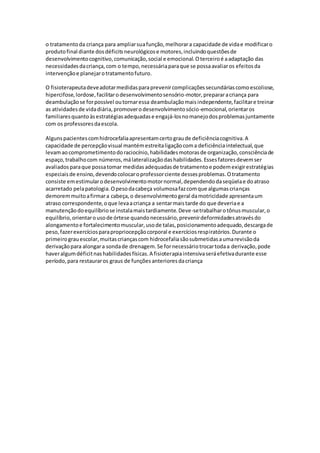 o tratamento da criança para ampliar sua função, melhorar a capacidade de vida e modificar o 
produto final diante dos déficits neurológicos e motores, incluindo questões de 
desenvolvimento cognitivo, comunicação, social e emocional. O terceiro é a adaptação das 
necessidades da criança, com o tempo, necessária para que se possa avaliar os efeitos da 
intervenção e planejar o tratamento futuro. 
O fisioterapeuta deve adotar medidas para prevenir complicações secundárias como escoliose, 
hipercifose, lordose, facilitar o desenvolvimento sensório-motor, preparar a criança para 
deambulação se for possível ou tornar essa deambulação mais independente, facilitar e treinar 
as atividades de vida diária, promover o desenvolvimento sócio-emocional, orientar os 
familiares quanto às estratégias adequadas e engajá-los no manejo dos problemas juntamente 
com os professores da escola. 
Alguns pacientes com hidrocefalia apresentam certo grau de deficiência cognitiva. A 
capacidade de percepção visual mantém estreita ligação com a deficiência intelectual, que 
levam ao comprometimento do raciocínio, habilidades motoras de organização, consciência de 
espaço, trabalho com números, má lateralização das habilidades. Esses fatores devem ser 
avaliados para que possa tomar medidas adequadas de tratamento e podem exigir estratégias 
especiais de ensino, devendo colocar o professor ciente desses problemas. O tratamento 
consiste em estimular o desenvolvimento motor normal, dependendo da seqüela e do atraso 
acarretado pela patologia. O peso da cabeça volumosa faz com que algumas crianças 
demorem muito a firmar a cabeça, o desenvolvimento geral da motricidade apresenta um 
atraso correspondente, o que leva a criança a sentar mais tarde do que deveria e a 
manutenção do equilíbrio se instala mais tardiamente. Deve-se trabalhar o tônus muscular, o 
equilíbrio, orientar o uso de órtese quando necessário, prevenir deformidades através do 
alongamento e fortalecimento muscular, uso de talas, posicionamento adequado, descarga de 
peso, fazer exercícios para propriocepção corporal e exercícios respiratórios. Durante o 
primeiro grau escolar, muitas crianças com hidrocefalia são submetidas a uma revisão da 
derivação para alongar a sonda de drenagem. Se for necessário trocar toda a derivação, pode 
haver algum déficit nas habilidades físicas. A fisioterapia intensiva será efetiva durante esse 
período, para restaurar os graus de funções anteriores da criança 

