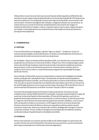 Hidrocefalia é o acúmulo anormal e excessivo de l íquido cefalorraquidiano (LCR) dentro dos 
ventrículos ou do espaço subaracnóideo devido um aumento de produção de LCR, bloqueio ao 
trânsito ou déficit em sua reabsorção. Existem dois tipos de hidrocefalia: comunicante e não 
comunicante. Os fatores etiológicos são múltiplos, o diagnóstico baseia-se na anamnese, no 
exame clínico e no uso de ferramentas complementares como exames de imagem. O 
tratamento definitivo é cirúrgico, a não ser naqueles casos em que a causa subjacente possa 
ser tratada e controlada apenas com medicamentos. A derivação ventrículo peritoneal é a 
principal arma terapêutica. 
II - A HIDROCEFALIA 
2.1 Definição 
O termo hidrocefalia vem do grego e significa “água na cabeça” . Caracteriza-se por um 
aumento da quantidade e da pressão do líquor, levando a uma dilatação dos ventrículos e à 
compressão do tecido nervoso de encontro ao estojo ósseo. 
Na realidade, o líquor ou líquido cefalorraquidiano (LCR), é um líquido claro, constantemente 
produzido nos ventrículos, no interior do cérebro. O líquor tem como função proteger a parte 
interna do cérebro de mudanças repentinas de pressão e transportar substâncias químicas. 
Dessa maneira, o LCR serve de veículo para levar os nutrientes para o cérebro, banir os 
resíduos e fluir entre o crânio e a espinha dorsal para regularizar a quantidade de sangue 
dentro do mesmo. 
Para entender a hidrocefalia, é preciso compreender os mecanismos fisiológicos envolvidos 
desde a produção até a absorção do líquor. Grande parte do líquido cefalorraquidiano é 
segregada pelos plexos coróides, uma estrutura presente no sistema ventricular do encéfalo, 
mas cerca de um quarto é produzido no endotélio parenquimatoso a partir de um mecanismo 
de ultrafiltração do plasma. Uma criança normal é capaz de produzir 20 ml de LCR por hora. O 
volume total de LCR aproxima-se de 50 ml no recém-nascido e 150 ml no adulto. 
O controle de produção liquórica é feito pelo sistema autonômico. O sistema nervoso 
simpático possui a propriedade de diminuir a produção, enquanto o parassimpático é capaz de 
aumentar a síntese do líquido cefalorraquidiano. O fluxo do LCR é gerado a partir de um 
gradiente de pressão existente entre os ventrículos e o sistema venoso. O caminho percorrido 
é o seguinte: partindo dos ventrículos laterais (apenas por questões didáticas, uma vez que o 
LCR é produzido em todos os ventrículos), o LCR chega ao terceiro ventrículo através dos 
forames intraventriculares de Monro e atravessa o aqueduto cerebral e ganha o quarto 
ventrículo. A partir daí, atravessa os forames de Luschka e de Magendie e atinge as cisternas 
na base do encéfalo. Circula, então em direção às concavidades dos hemisférios cerebrais, 
sendo absorvido principalmente pelas vilosidades aracnóides. 
2.2 Incidência 
Parece estar havendo um aumento real da incidência de malformações em vários locais do 
mundo e dentre elas está a hidrocefalia. É provável que esse aumento, ou pelo menos parte 
dele esteja relacionado com melhora dos meios de diagnóstico. 
 