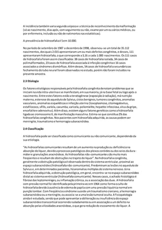 A incidência também varia segundo a época e a técnica de reconhecimento da malformação 
(só ao nascimento, dias após, com seguimento ou não, exame por um ou vários médicos, ou 
por enfermeira, inclusão ou não de natimortos nas estatísticas). 
A prevalência de hidrocefalia é 5 em 10.000. 
No período de setembro de 1987 a dezembro de 1998, observou-se um total de 35.112 
nascimentos, dos quais 2.015 apresentaram um ou mais defeitos congênitos, e desses, 111 
apresentaram hidrocefalia, o que corresponde a 3,16 a cada 1.000 nascimentos. Os 111 casos 
de hidrocefalia foram assim classificados: 38 casos de hidrocefalia isolada, 34 casos de 
polimalformados, 23 casos de hidrocefalia associada à infecção congênita e 16 casos 
associados a síndromes dismórficas. Além desses, 54 casos de hidrocefalia secundária ao 
fechamento do tubo neural foram observados no estudo, porém não foram incluídos na 
presente amostra. 
2.3 Etiologia 
Os fatores etiológicos responsáveis pela hidrocefalia congênita denotam problemas que se 
iniciam na vida intra-uterina e se manifestam, em sua maioria, já na base fetal ou logo após o 
nascimento. Entre estes fatores estão a teratogênese (exposição à radiação), má nutrição 
materna, estenose do aqueduto de Sylvius, cistos benignos, tumores congênitos, anomalias 
vasculares, anomalias esqueléticas e infecção uterina (toxoplasmose, citomegalovírus, 
estafilococo, sífilis, varíola, caxumba, varicela, poliomielite, hepatite infecciosa, vírus da gripe, 
encefalite e adenovírus). Além disso, existem alguns fatores genéticos como a hidrocefalia 
ligada ao cromossomo X, de manifestação masculina. Estima-se que constitua 2% das 
hidrocefalias congênitas. Nos pacientes com hidrocefalia adquirida, as causas podem ser 
meningite, traumatismo e hemorragia subaracnóidea. 
2.4 Classificação 
A hidrocefalia pode ser classificada como comunicante ou não comunicante, dependendo da 
sua etiologia. 
“As hidrocefalias comunicantes resultam de um aumento na produção ou deficiência na 
absorção do líquor, devido a processos patológicos dos plexos coróides ou dos seios da dura-máter 
e granulações aracnóideas. As hidrocefalias não-comunicantes são muito mais 
freqüentes e resultam de obstruções no trajeto do líquor”. Na hidrocefalia congênita, 
geralmente a obstrução patológica é observada dentro do sistema ventricular, proximal ao 
espaço subaracnóideo (hidrocefalia não-comunicante). Predominam as lesões no aqueduto de 
Sylvius e, em determinados pacientes, há anomalias múltiplas do sistema nervoso. Já na 
hidrocefalia adquirida, a obstrução patológica, em geral, encontra-se no espaço subaracnóideo 
distal ao sistema ventricular (hidrocefalia comunicante). Nesses casos, o achado histológico é 
fibrose das leptomeninges, ou inflamação crônica, ou a associação das duas. A hidrocefalia 
com pressão normal foi identificada pela primeira vez em 1964 como forma oculta de 
hidrocefalia devido à ausência de edema de papila com uma pressão liquórica normal em 
punção lombar. Com freqüência a síndrome sucede um traumatismo craniano, a hemorragia 
subaracnóidea ou a meningite, ou associa-se a uma lesão tumoral oculta. A fisiopatologia 
ainda é estudada, sendo que pode apresentar a obliteração ou insuficiência do espaço 
subaracnóideo transcortical ocorrendo isoladamente ou em associação a um defeito na 
absorção pelas vilosidades aracnóideas, o que gera redução do escoamento do líquor. A 
 