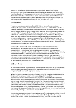 cefaléia, se presente inicialmente cede e não há papiledema. A manifestação mais 
proeminente é uma instabilidade da marcha com passos encurtados que se desenvolve de 
maneira subaguda ou lenta, seguida por embotamento do intelecto e incontinência urinária.. 
Outro termo utilizado é a hidrocefalia ex-vácuo, quando relacionada com atrofia cerebral. 
Ocorre um aumento dos ventrículos devido à atrofia primária ou a hipoplasia cerebral, não 
havendo a elevação da pressão craniana, onde uma derivação seria inútil. 
2.5 Fisiopatologia 
Pode-se observar que, após a obstrução total do sistema ventricular, os ventrículos 
rapidamente se expandem. Nesta fase crítica, em até seis horas, a hidrocefalia se acentua. A 
expansão imediata se dá pela produção contínua de líquor em um sistema fechado, sem um 
sistema de absorção. Em resposta a esse acúmulo de LCR, os ventrículos dilatam-se. Observa-se 
uma seqüência na expansão dos ventrículos, sendo os cornos frontais os primeiros a 
sofrerem um aumento, seguindo-se os occipitais e, por último, os temporais. Após algumas 
horas, uma velocidade lenta e progressiva de expansão se estabelece. Nessa fase inicial, 
achados histológicos como o achatamento do epitélio ependimário, são encontrados nos 
cornos frontais. Na camada subependimária, há um afastamento dos axônios, células gliais e 
neurônios. Ocorre um aumento progressivo de líquido na substância branca, permanecendo a 
substância cinzenta intacta, sem edema. 
A velocidade e a intensidade destas manifestações vão depender de mecanismos 
compensatórios. Na criança, ocorre a ocupação rápida das cisternas e dos espaços 
subaracnóideos, a disjunção das suturas cranianas, a diminuição do volume sanguíneo 
intracraniano e a expansão do crânio. As alterações funcionais e morfológicas, são reversíveis, 
até o momento em que não houver destruição axonal. Em pacientes com derivação 
ventricular, embora haja uma reconstituição imediata do manto cortical, as alterações 
ocorridas anteriormente ao tratamento permanecem. A reconstituição do manto cortical não 
resulta em restabelecimento dos elementos perdidos e sim a formação de uma cicatriz glia e 
do retorno da função fisiológica dos elementos restantes. 
2.6 Quadro Clínico 
As manifestações clínicas vão depender de inúmeros fatores como idade do paciente, grau de 
fechamento das suturas cranianas, aumento da pressão intracraniana, mecanismos de 
compensação e da severidade do processo causal. 
No lactente, como as suturas cranianas encontram-se em fase inicial de resolução, os sinais e 
sintomas são bastante aparentes. O mais notável é o perímetro cefálico, 
desproporcionalmente alto, sendo o aumento progressivo aparente durante as primeiras 
semanas de vida, acompanhado de um alargamento das suturas, abaulamento das fontanelas 
anteriores e as veias do couro cabeludo ingurgitam-se. Os sinais dos tratos longos, incluindo 
reflexos tendíneos vivos, espasticidade, clono (particularmente em membro inferior) e sinal de 
Babinski, são comuns em virtude do estiramento e ruptura das fibras corticospinhais que se 
originam da região do córtex motor para o membro inferior. Apresenta-se sinal dos olhos em 
“sol-poente” (desvio para baixo), síndrome piramidal (especialmente em membros inferiores), 
irritabilidade, prostração, anorexia e episódios de vômitos. 
Em crianças maiores, com suturas cranianas parcialmente fechadas, o quadro clínico, em geral 
é menos evidente. Ainda assim podem sobrevir cefaléia, vômitos (geralmente em jato), 
irritabilidade, letargia, falta de apetite, sinal de Mcewen (à percussão do crânio, tem-se 
 