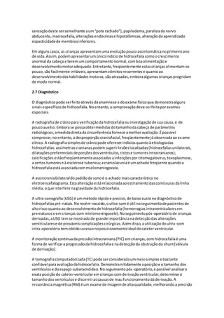 sensação deste ser semelhante a um “pote rachado”), papiledema, paralisia do nervo 
abducente, macrocefalia, alterações endócrinas e hipotalâmicas, alteração do aprendizado 
espasticidade de membros inferiores. 
Em alguns casos, as crianças apresentam uma evolução pouco assintomática no primeiro ano 
de vida. Assim, podem apresentar um único indício de hidrocefalia como o crescimento 
anormal da cabeça e terem um comportamento normal, com boa alimentação e 
desenvolvimento motor adequado. Entretanto, freqüentemente estas crianças alimentam-se 
pouco, são facilmente irritáveis, apresentam vômitos recorrentes e quanto ao 
desenvolvimento das habilidades motoras, são atrasadas, embora algumas crianças progridam 
de modo normal. 
2.7 Diagnóstico 
O diagnóstico pode ser feito através da anamnese e do exame físico que demonstra alguns 
sinais específicos de hidrocefalia. No entanto, a comprovação deve ser feita por exames 
especiais. 
A radiografia de crânio para verificação da hidrocefalia ou investigação de sua causa, é de 
pouco auxílio. Embora se possa obter medidas do tamanho da cabeça de parâmetros 
radiológicos, a medida direta da circunferência fornece a melhor avaliação. É possível 
comprovar, no entanto, a desproporção craniofacial, freqüentemente já observada ao ex ame 
clínico. A radiografia simples de crânio pode oferecer indícios quanto à etiologia das 
hidrocefalias: assimetrias cranianas podem sugerir lesões localizadas (hidrocefalias unilaterais, 
dilatações preferenciais de porções dos ventrículos, cistos e tumores intracranianos); 
calcificações estão freqüentemente associadas a infecções por citomegalovírus, toxoplasmose, 
a certos tumores e à esclerose tuberosa; a craniolacunia é um achado freqüente quando a 
hidrocefalia está associada com mielomeningocele. 
A assincronia bilateral do padrão de sono é o achado mais característico no 
eletroencefalograma. Esta alteração está relacionada ao estiramento das comissuras da linha 
média, o que interfere na gravidade da hidrocefalia. 
A ultra-sonografia (USG) é um método rápido e preciso, de baixo custo no diagnóstico de 
hidrocefalias pré-natais. No recém-nascido, o ultra-som é útil no seguimento de pacientes de 
alto risco quanto ao desenvolvimento de hidrocefalia (hemorragias intraventriculares em 
prematuros e em crianças com mielomeningocele). No seguimento pós-operatório de crianças 
derivadas, a USG tem se mostrado de grande importância na detecção das alterações 
ventriculares e de prováveis complicações cirúrgicas. Além disso, a utilização do ultra-som 
intra-operatório tem obtido sucesso no posicionamento ideal do cateter ventricular. 
A monitoração contínua da pressão intracraniana (PIC) em crianças, com hidrocefalia é uma 
forma de verificar a progressão da hidrocefalia e na detecção da obstrução do shunt (válvula 
de derivação). 
A tomografia computadorizada (TC) pode ser considerada um meio simples e bastante 
confiável para avaliação da hidrocefalia. Demonstra nitidamente a posição e o tamanho dos 
ventrículos e do espaço subaracnóideo. No seguimento pós-operatório, é possível analisar a 
exata posição do cateter ventricular em crianças com derivação ventricular, determinar o 
tamanho dos ventrículos e discernir as causas de mau funcionamento da derivação. A 
ressonância magnética (RM) é um exame de imagem de alta qualidade, melhorando a precisão 
 