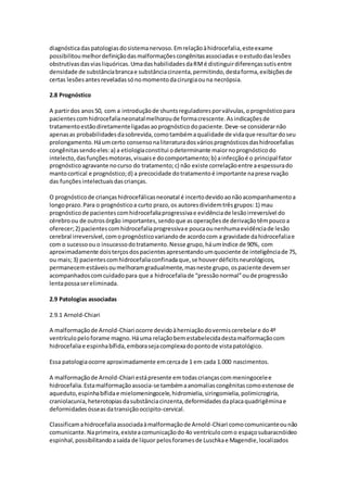 diagnóstica das patologias do sistema nervoso. Em relação à hidrocefalia, este exame 
possibilitou melhor definição das malformações congênitas associadas e o estudo das lesões 
obstrutivas das vias liquóricas. Uma das habilidades da RM é distinguir diferenças sutis entre 
densidade de substância branca e substância cinzenta, permitindo, desta forma, exibições de 
certas lesões antes reveladas só no momento da cirurgia ou na necrópsia. 
2.8 Prognóstico 
A partir dos anos 50, com a introdução de shunts reguladores por válvulas, o prognóstico para 
pacientes com hidrocefalia neonatal melhorou de forma crescente. As indicações de 
tratamento estão diretamente ligadas ao prognóstico do paciente. Deve-se considerar não 
apenas as probabilidades da sobrevida, como também a qualidade de vida que resultar do seu 
prolongamento. Há um certo consenso na literatura dos vários prognósticos das hidrocefalias 
congênitas sendo eles: a) a etiologia constitui o determinante maior no prognóstico do 
intelecto, das funções motoras, visuais e do comportamento; b) a infecção é o principal fator 
prognóstico agravante no curso do tratamento; c) não existe correlação entre a espessura do 
manto cortical e prognóstico; d) a precocidade do tratamento é importante na prese rvação 
das funções intelectuais das crianças. 
O prognóstico de crianças hidrocefálicas neonatal é incerto devido ao não acompanhamento a 
longo prazo. Para o prognóstico a curto prazo, os autores dividem três grupos: 1) mau 
prognóstico de pacientes com hidrocefalia progressiva e evidência de lesão irreversível do 
cérebro ou de outros órgão importantes, sendo que as operações de derivação têm pouco a 
oferecer; 2) pacientes com hidrocefalia progressiva e pouca ou nenhuma evidência de lesão 
cerebral irreversível, com o prognóstico variando de acordo com a gravidade da hidrocefalia e 
com o sucesso ou o insucesso do tratamento. Nesse grupo, há um índice de 90%, com 
aproximadamente dois terços dos pacientes apresentando um quociente de inteligência de 75, 
ou mais; 3) pacientes com hidrocefalia confinada que, se houver déficits neurológicos, 
permanecem estáveis ou melhoram gradualmente, mas neste grupo, os paciente devem ser 
acompanhados com cuidado para que a hidrocefalia de “pressão normal” ou de progressão 
lenta possa ser eliminada. 
2.9 Patologias associadas 
2.9.1 Arnold-Chiari 
A malformação de Arnold-Chiari ocorre devido à herniação do vermis cerebelar e do 4º 
ventrículo pelo forame magno. Há uma relação bem estabelecida desta malformação com 
hidrocefalia e espinha bífida, embora seja complexa do ponto de vista patológico. 
Essa patologia ocorre aproximadamente em cerca de 1 em cada 1.000 nascimentos. 
A malformação de Arnold-Chiari está presente em todas crianças com meningocele e 
hidrocefalia. Esta malformação associa-se também a anomalias congênitas como estenose de 
aqueduto, espinha bífida e mielomeningocele, hidromielia, siringomielia, polimicrogiria, 
craniolacunia, heterotopias da substância cinzenta, deformidades da placa quadrigêmina e 
deformidades ósseas da transição occipito-cervical. 
Classificam a hidrocefalia associada à malformação de Arnold-Chiari como comunicante ou não 
comunicante. Na primeira, existe a comunicação do 4o ventrículo com o espaço subaracnóideo 
espinhal, possibilitando a saída de líquor pelos forames de Luschka e Magendie, localizados 
 