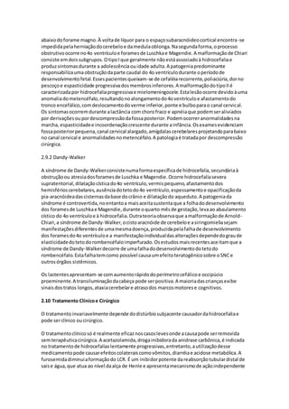 abaixo do forame magno. À volta de líquor para o espaço subaracnóideo cortical encontra-se 
impedida pela herniação do cerebelo e da medula oblonga. Na segunda forma, o processo 
obstrutivo ocorre no 4o ventrículo e forames de Luschka e Magendie. A malformação de Chiari 
consiste em dois subgrupos. O tipo I que geralmente não está associado à hidrocefalia e 
produz sintomas durante a adolescência ou idade adulta. A patogenia predominante 
responsabiliza uma obstrução da parte caudal do 4o ventrículo durante o período de 
desenvolvimento fetal. Esses pacientes queixam-se de cefaléia recorrente, poliaciúria, dor no 
pescoço e espasticidade progressiva dos membros inferiores. A malformação do tipo II é 
caracterizada por hidrocefalia progressiva e mielomeningocele. Esta lesão ocorre devido à uma 
anomalia do metencéfalo, resultando no alongamento do 4o ventrículo e afastamento do 
tronco encefálico, com deslocamento do verme inferior, ponte e bulbo para o canal cervical. 
Os sintomas ocorrem durante a lactância com choro fraco e apnéia que podem ser aliviados 
por derivações ou por descompressão da fossa posterior. Podem ocorrer anormalidades na 
marcha, espasticidade e incoordenação crescente durante a infância. Os exames evidenciam 
fossa posterior pequena, canal cervical alargado, amígdalas cerebelares projetando para baixo 
no canal cervical e anormalidades no metencéfalo. A patologia é tratada por descompressão 
cirúrgica. 
2.9.2 Dandy-Walker 
A síndrome de Dandy-Walker consiste numa forma específica de hidrocefalia, secundária à 
obstrução ou atresia dos forames de Luschka e Magendie. Ocorre hidrocefalia severa 
supratentorial, dilatação cística do 4o ventrículo, vermis pequeno, afastamento dos 
hemisférios cerebelares, ausência do teto do 4o ventrículo, espessamento e opacificação da 
pia-aracnóidea das cisternas da base do crânio e dilatação do aqueduto. A patogenia da 
síndrome é controvertida, no entanto a mais aceita sustenta que a folha do desenvolvimento 
dos forames de Luschka e Magendie, durante o quarto mês de gestação, leva ao abaulamento 
cístico do 4o ventrículo e à hidrocefalia. Outra teoria observa que a malformação de Arnold- 
Chiari, a síndrome de Dandy-Walker, o cisto aracnóide de cerebelo e a siringomielia sejam 
manifestações diferentes de uma mesma doença, produzida pela falha de desenvolvimento 
dos forames do 4o ventrículo e a manifestação individual das alterações depende do grau de 
elasticidade do teto do rombencéfalo imperfurado. Os estudos mais recentes aceitam que a 
síndrome de Dandy-Walker decorre de uma falha do desenvolvimento do teto do 
rombencéfalo. Esta falha tem como possível causa um efeito teratogênico sobre o SNC e 
outros órgãos sistêmicos. 
Os lactentes apresentam-se com aumento rápido do perímetro cefálico e occipúcio 
proeminente. A transiluminação da cabeça pode ser positiva. A maioria das crianças exibe 
sinais dos tratos longos, ataxia cerebelar e atraso dos marcos motores e cognitivos. 
2.10 Tratamento Clínico e Cirúrgico 
O tratamento invariavelmente depende do distúrbio subjacente causador da hidrocefalia e 
pode ser clínico ou cirúrgico. 
O tratamento clínico só é realmente eficaz nos casos leves onde a causa pode ser removida 
sem terapêutica cirúrgica. A acetazolamida, droga inibidora da anidrase carbônica, é indicada 
no tratamento de hidrocefalias lentamente progressivas, entretanto, a utilização desse 
medicamento pode causar efeitos colaterais como vômitos, diarréia e acidose metabólica. A 
furosemida diminui a formação do LCR. É um inibidor potente da reabsorção tubular distal de 
sais e água, que atua ao nível da alça de Henle e apresenta mecanismo de ação independente 
 