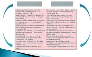Está compuesto por grandes venas 
superficiales que se agrupan de la 
siguiente manera: (1) el 
grupo superior está conformado por las 
venas cerebrales superiores se dirigen 
hacia arriba 
sobre la superficie lateral del hemisferio 
cerebral y drenan en el seno sagital 
superior. (2) el 
grupo horizontal, también denominado 
medio, está conformado por la vena 
cerebral media 
superficial que drena la superficie lateral 
del hemisferio cerebral. Discurre por 
debajo de la 
cisura lateral y se vacia en el seno 
cavernoso (3) el grupo inferior está 
conformado por la vena 
cerebral media profunda que drena la 
ínsula y se une con las venas cerebral 
anterior y del 
cuerpo estriado para formar la vena 
basal 
Este sistema puede tener algunas ramas 
dirigidas hacia las venas superficiales, 
sin embargo, el 
sistema se vacía principalemte hacia 
venas ventriculares bastante grandes. 
Cerca del agujero 
interventricular, se unen un conjunto de 
venas (terminal, septal anterior, caudada 
anterior y 
talamoestriada) para dar origen a dos 
venas cerebrales internas, que discurren 
posteriormente 
en la tela coroidea del tercer ventrículo y 
se unen por debajo del rodete del cuerpo 
calloso para 
formar la vena cerebral magna (de 
Galeno), la cual drena en el seno recto. 
La vena basal drena 
la sangre de la región preóptica, 
hipotálamo y mesencéfalo rostral hacia la 
vena cerebral magna, 
o incluso directamente en el seno recto. 
Sistema de Drenaje 
Venoso Superficial 
Sistema de Drenaje 
Venoso Profundo 
 