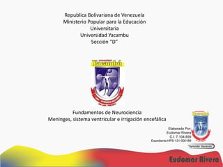 Republica Bolivariana de Venezuela
Ministerio Popular para la Educación
Universitaria
Universidad Yacambu
Sección “D”

Fundamentos de Neurociencia
Meninges, sistema ventricular e irrigación encefálica
Elaborado Por:
Eudomar Rivera
C.I: 7.104.859
Expediente:HPS-131-000189

 