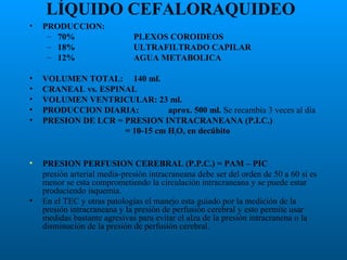 LÍQUIDO CEFALORAQUIDEO
•

PRODUCCION:
– 70%
– 18%
– 12%

PLEXOS COROIDEOS
ULTRAFILTRADO CAPILAR
AGUA METABOLICA

•
•
•
•
•

VOLUMEN TOTAL: 140 ml.
CRANEAL vs. ESPINAL
VOLUMEN VENTRICULAR: 23 ml.
PRODUCCION DIARIA:
aprox. 500 ml. Se recambia 3 veces al día
PRESION DE LCR = PRESION INTRACRANEANA (P.I.C.)
= 10-15 cm H2O, en decúbito

•

PRESION PERFUSION CEREBRAL (P.P.C.) = PAM – PIC
presión arterial media-presión intracraneana debe ser del orden de 50 a 60 si es
menor se esta comprometiendo la circulación intracraneana y se puede estar
produciendo isquemia.
En el TEC y otras patologías el manejo esta guiado por la medición de la
presión intracraneana y la presión de perfusión cerebral y esto permite usar
medidas bastante agresivas para evitar el alza de la presión intracranena o la
disminución de la presión de perfusión cerebral.

•

 