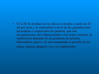 • El LCR Se produce en los plexos coroides a razón de 20
ml por hora y se reabsorben a nivel de las granulaciones
arcnoideas o corpusculos de pachoni, que son
invaginaciones del subaracnoideo a los senos venosos, la
reabsorción depende de un gradiente de presión,
hidrostático, pasivo. Si esta aumentada la presión de los
senos venosos tampoco va a ver reabsorción.

 