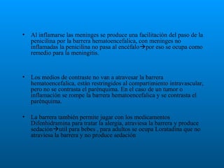 •

Al inflamarse las meninges se produce una facilitación del paso de la
penicilina por la barrera hematoencefalica, con meninges no
inflamadas la penicilina no pasa al encéfalopor eso se ocupa como
remedio para la meningitis.

•

Los medios de contraste no van a atravesar la barrera
hematoencefalica, están restringidos al compartimiento intravascular,
pero no se contrasta el parénquima. En el caso de un tumor o
inflamación se rompe la barrera hematoencefalica y se contrasta el
parénquima.

•

La barrera también permite jugar con los medicamentos
Difenhidramina para tratar la alergia, atraviesa la barrera y produce
sedaciónutil para bebes , para adultos se ocupa Loratadina que no
atraviesa la barrera y no produce sedación

 