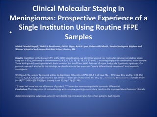 Clinical Molecular Staging in
Meningiomas: Prospective Experience of a
Single Institution Using Routine FFPE
Samples
•
Malak S Abedalthagafi, Shakti H Ramkissoon, Keith L Ligon, Azra H Ligon, Rebecca D Folkerth, Sandro Santagata. Brigham and
Women's Hospital and Harvard Medical School, Boston, MA
Results: In addition to the known CNVs in the WHO classifications, we identified several new molecular signatures including: single 
copy loss in 12q , polysomy in chromosomes 3, 4, 5, 6, 7, 9, 13, 16, 18, 19, 20 and 21, occurring singly or in combination, in our sample. 
Three WHO grade I meningiomas with brain invasion, but insufficient WHO features of atypia, had grade II genomic signatures. Our 
genomic approach also led to the histologic re-classification of two uncertain "poorly differentiated neoplasms" into anaplastic 
meningioma.
WHO grade22q- and/or 1p-mono6 and/or 6q-Significant OthersI (n=65)*36 (55.3 % of have 22q- , 27% have 22q- and 1p- )6 (9.3% )
Trisomy 1,2,3,5,9,10,12,13,15,18,20,21 5(7.69%)II (n=37)25 (67.5%)8(21.6%)-3P,-19q, 1q+, monosomy 8trisomy 15 and 20 (18.9%)III 
(n=14)**7 (50%)4 (28.5%)19p+, trisomy 5 and 20, 9q-,17q- (21.4%)
* 3 cases had some but not all features of grade II, **2 cases had non-meningothelial tumors in differential.
Conclusions: The integration of histopathology with complex genetic/genomic data, results in the improved identification of clinically 
distinct meningioma subgroups, which in turn directs the clinical care plan for certain patients. Such results 
 