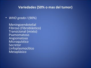 Variedades (50% o mas del tumor)
• WHO grado I (90%) 
Meningoendotelial
Fibroso (Fibroblástico)
Transicional (mixto)
Psamomatoso
Angiomatoso
Microquístico
Secretor
Linfoplasmocítico
Metaplásico
 