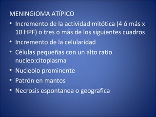 MENINGIOMA ATÍPICO
• Incremento de la actividad mitótica (4 ó más x
10 HPF) o tres o más de los siguientes cuadros
• Incremento de la celularidad
• Células pequeñas con un alto ratio
nucleo:citoplasma
• Nucleolo prominente
• Patrón en mantos
• Necrosis espontanea o geografica
 