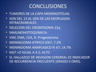 CONCLUSIONES
• TUMORES DE LA CAPA MENINGOTELIAL
• SON DEL 13 AL 26% DE LAS NEOPLASIAS
INTRACRANEALES
• DELECION DEL CROMOSOMA 22q
• INMUNOHISTOQUIMICA:
• VIM, EMA, CEA, R. Progesterona
• MENINGIOMA ATIPICO KI67; 7.2%
• MENINGIOMA ANAPLASICO KI 67; 14.7%
• KI67 >O IGUAL A 4.2; ALTO
• EL HALLAZGO DE INVASION CEREBRAL ES INDICADOR
DE RECURRENCIA FRECUENTE (GRADO II OMS).
 
