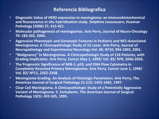 Referencia Bibliografica
• Diagnostic Value of HER2 expression in meningioma: an immunohistochemical
and fluorescence in situ hybridization study. Delphine Loussouarn, Huaman
Pathology (2006) 37, 415-421.
• Molecular pathogenesis of meningiomas. Arie Perry, Journal of Neuro-Oncology
70: 183-202, 2004.
• Aggressive Phenotypic and Genotypic Features in Pediatric and NF2-Associated
Meningiomas: A Clinicopathologic Study of 53 cases. Arie Perry, Journal of
Neuropathology and Experimental Neurology Vol. 60, Nº10, 994-1003, 2001.
• “Malignancy” in Meningiomas. A Clinicopathologic Study of 116 Patients, with
Grading Implicatios. Arie Perry, Cancer May 1, 1999/ Vol. 85/ Nº9, 2046-2056.
• The Prognostic Significance of MIB-1, p53, and DNA Flow Cytometry in
Completely Resected Primary Meningiomas. Arie Perry, Cancer June 1, 1998/
Vol. 82/ Nº11, 2262-2268.
• Meningioma Grading. An Analysis of Histologic Parameters. Arie Perry, The
American Journal of Surgical Pathology 21 (12): 1455-1465, 1997.
• Clear Cell Meningioma. A Clinicopathologic Study of a Potentially Aggressive
Variant of Meningioma. S. Zorludemir, The American Journal of Surgical
Pathology 19(5): 493-505, 1995.
 