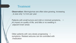 Treatment
Observation: Meningiomas are often slow growing, increasing
is size only 1-2 mm per year.
oPatients with small tumors and mild or minimal symptoms,
no impact on quality of life, and little or no swelling in
adjacent brain areas.
oOlder patients with very slowly progressing
symptoms. Related seizures can be controlled with
medication.
 