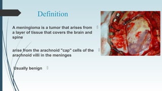 Definition
A meningioma is a tumor that arises from
a layer of tissue that covers the brain and
spine
arise from the arachnoid "cap" cells of the
arachnoid villi in the meninges
Usually benign
 