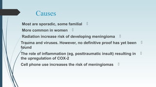 Causes
Most are sporadic, some familial
More common in women
Radiation increase risk of developing meningioma
Trauma and viruses. However, no definitive proof has yet been
found
The role of inflammation (eg, posttraumatic insult) resulting in
the upregulation of COX-2
Cell phone use increases the risk of meningiomas
 