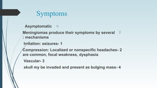 Symptoms
oAsymptomatic
Meningiomas produce their symptoms by several
mechanisms:
1-Irritation: seizures
2-Compression: Localized or nonspecific headaches
are common, focal weakness, dysphasia
3-Vascular
4-skull my be invaded and present as bulging mass
 