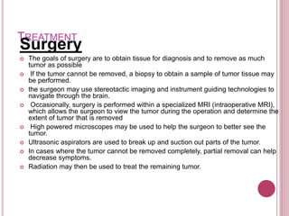 TREATMENT
Surgery
 The goals of surgery are to obtain tissue for diagnosis and to remove as much
tumor as possible
 If the tumor cannot be removed, a biopsy to obtain a sample of tumor tissue may
be performed.
 the surgeon may use stereotactic imaging and instrument guiding technologies to
navigate through the brain.
 Occasionally, surgery is performed within a specialized MRI (intraoperative MRI),
which allows the surgeon to view the tumor during the operation and determine the
extent of tumor that is removed
 High powered microscopes may be used to help the surgeon to better see the
tumor.
 Ultrasonic aspirators are used to break up and suction out parts of the tumor.
 In cases where the tumor cannot be removed completely, partial removal can help
decrease symptoms.
 Radiation may then be used to treat the remaining tumor.
 