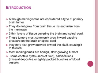 INTRODUCTION
 Although meningiomas are considered a type of primary
brain tumor
 They do not grow from brain tissue instead arise from
the meninges
 3 thin layers of tissue covering the brain and spinal cord.
 These tumors most commonly grow inward causing
pressure on the brain or spinal cord
 they may also grow outward toward the skull, causing it
to thicken
 Most meningiomas are benign, slow-growing tumors
 Some contain cysts (sacs of fluid), calcifications
(mineral deposits), or tightly packed bunches of blood
vessels
 