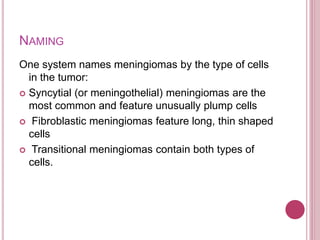 NAMING
One system names meningiomas by the type of cells
in the tumor:
 Syncytial (or meningothelial) meningiomas are the
most common and feature unusually plump cells
 Fibroblastic meningiomas feature long, thin shaped
cells
 Transitional meningiomas contain both types of
cells.
 