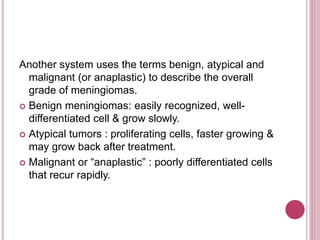 Another system uses the terms benign, atypical and
malignant (or anaplastic) to describe the overall
grade of meningiomas.
 Benign meningiomas: easily recognized, well-
differentiated cell & grow slowly.
 Atypical tumors : proliferating cells, faster growing &
may grow back after treatment.
 Malignant or “anaplastic” : poorly differentiated cells
that recur rapidly.
 