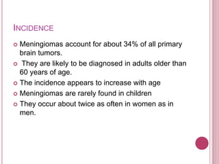 INCIDENCE
 Meningiomas account for about 34% of all primary
brain tumors.
 They are likely to be diagnosed in adults older than
60 years of age.
 The incidence appears to increase with age
 Meningiomas are rarely found in children
 They occur about twice as often in women as in
men.
 