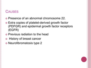 CAUSES
 Presence of an abnormal chromosome 22.
 Extra copies of platelet-derived growth factor
(PDFGR) and epidermal growth factor receptors
(EGFR)
 Previous radiation to the head
 History of breast cancer
 Neurofibromatosis type 2
 