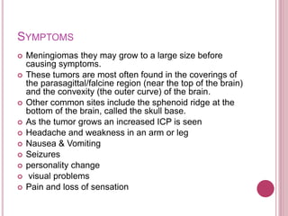 SYMPTOMS
 Meningiomas they may grow to a large size before
causing symptoms.
 These tumors are most often found in the coverings of
the parasagittal/falcine region (near the top of the brain)
and the convexity (the outer curve) of the brain.
 Other common sites include the sphenoid ridge at the
bottom of the brain, called the skull base.
 As the tumor grows an increased ICP is seen
 Headache and weakness in an arm or leg
 Nausea & Vomiting
 Seizures
 personality change
 visual problems
 Pain and loss of sensation
 