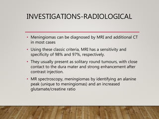INVESTIGATIONS-RADIOLOGICAL
• Meningiomas can be diagnosed by MRI and additional CT
in most cases
• Using these classic criteria, MRI has a sensitivity and
specificity of 98% and 97%, respectively.
• They usually present as solitary round tumours, with close
contact to the dura mater and strong enhancement after
contrast injection.
• MR spectroscopy, meningiomas by identifying an alanine
peak (unique to meningiomas) and an increased
glutamate/creatine ratio
 