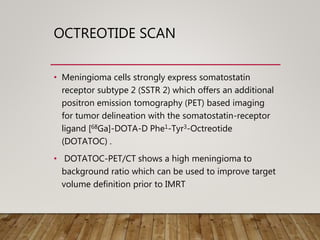 OCTREOTIDE SCAN
• Meningioma cells strongly express somatostatin
receptor subtype 2 (SSTR 2) which offers an additional
positron emission tomography (PET) based imaging
for tumor delineation with the somatostatin-receptor
ligand [68Ga]-DOTA-D Phe1-Tyr3-Octreotide
(DOTATOC) .
• DOTATOC-PET/CT shows a high meningioma to
background ratio which can be used to improve target
volume definition prior to IMRT
 