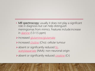 • MR spectroscopy: usually it does not play a significant
role in diagnosis but can help distinguish
meningiomas from mimics. Features include:increase
in alanine (1.3-1.5 ppm)
increased glutamine/glutamate
increased choline (Cho): cellular tumour
absent or significantly reduced N-
acetylaspartate (NAA): non-neuronal origin
absent or significantly reduced creatine (Cr)
 