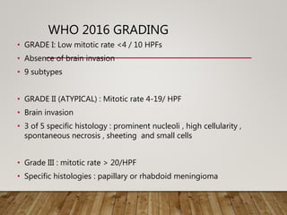 WHO 2016 GRADING
• GRADE I: Low mitotic rate <4 / 10 HPFs
• Absence of brain invasion
• 9 subtypes
• GRADE II (ATYPICAL) : Mitotic rate 4-19/ HPF
• Brain invasion
• 3 of 5 specific histology : prominent nucleoli , high cellularity ,
spontaneous necrosis , sheeting and small cells
• Grade III : mitotic rate > 20/HPF
• Specific histologies : papillary or rhabdoid meningioma
 