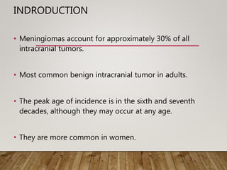 INDRODUCTION
• Meningiomas account for approximately 30% of all
intracranial tumors.
• Most common benign intracranial tumor in adults.
• The peak age of incidence is in the sixth and seventh
decades, although they may occur at any age.
• They are more common in women.
 