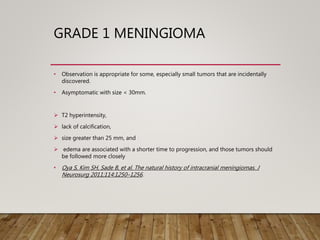 GRADE 1 MENINGIOMA
• Observation is appropriate for some, especially small tumors that are incidentally
discovered.
• Asymptomatic with size < 30mm.
 T2 hyperintensity,
 lack of calcification,
 size greater than 25 mm, and
 edema are associated with a shorter time to progression, and those tumors should
be followed more closely
• Oya S, Kim SH, Sade B, et al. The natural history of intracranial meningiomas. J
Neurosurg 2011;114:1250–1256.
 