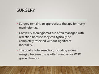 SURGERY
• Surgery remains an appropriate therapy for many
meningiomas.
• Convexity meningiomas are often managed with
resection because they can typically be
completely resected without significant
morbidity.
• The goal is total resection, including a dural
margin, because this is often curative for WHO
grade I tumors.
 